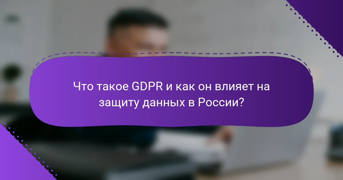 Что такое GDPR и как он влияет на защиту данных в России?