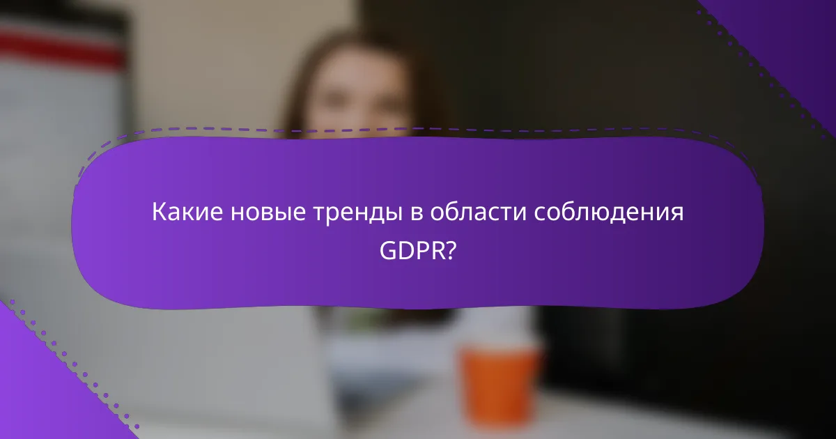 Какие новые тренды в области соблюдения GDPR?