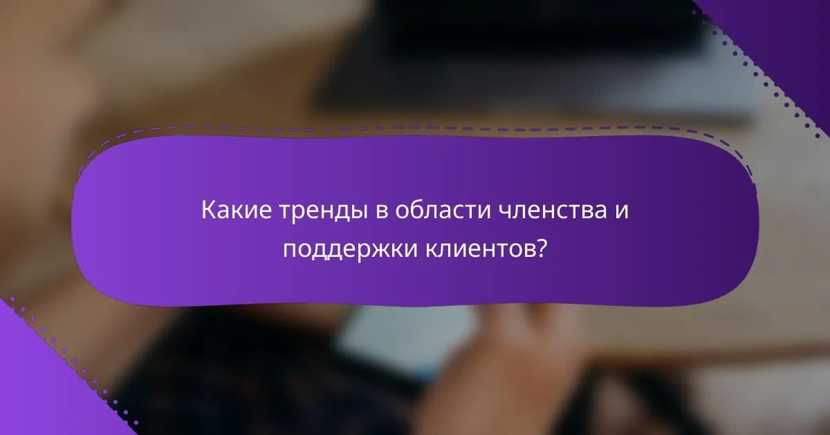 Какие тренды в области членства и поддержки клиентов?