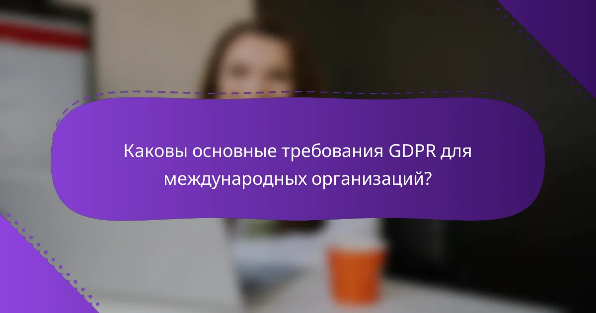 Каковы основные требования GDPR для международных организаций?