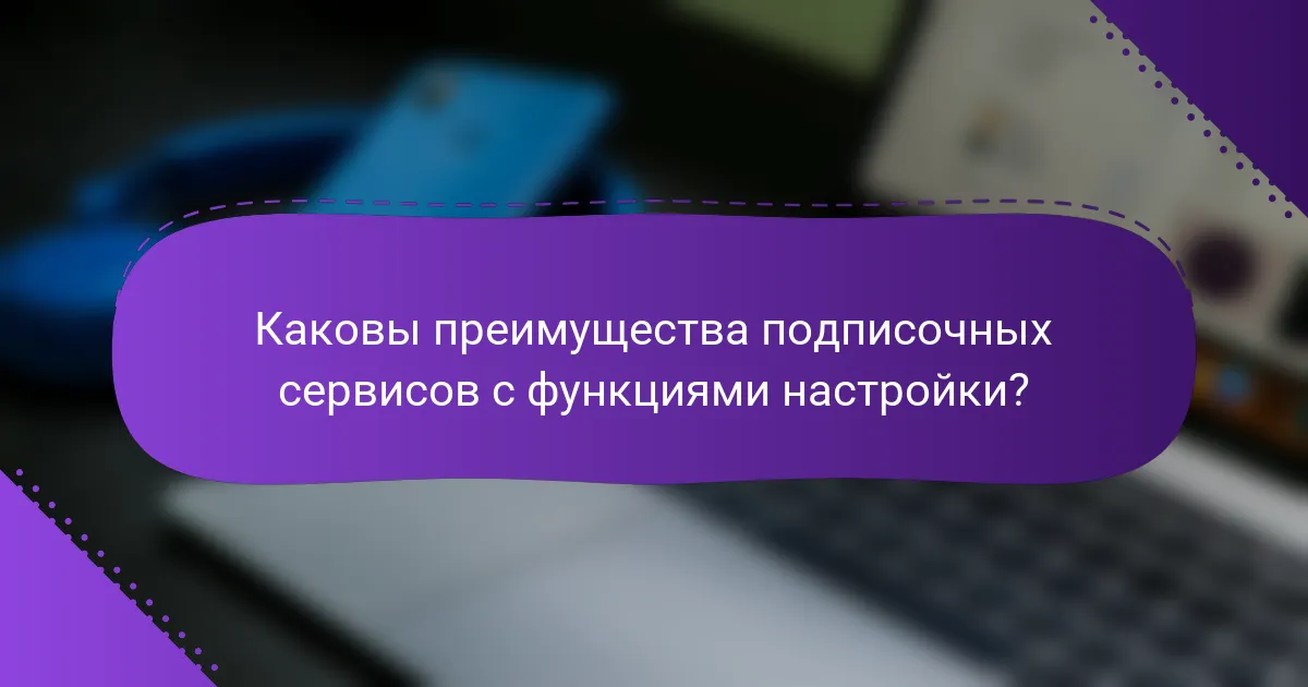 Каковы преимущества подписочных сервисов с функциями настройки?