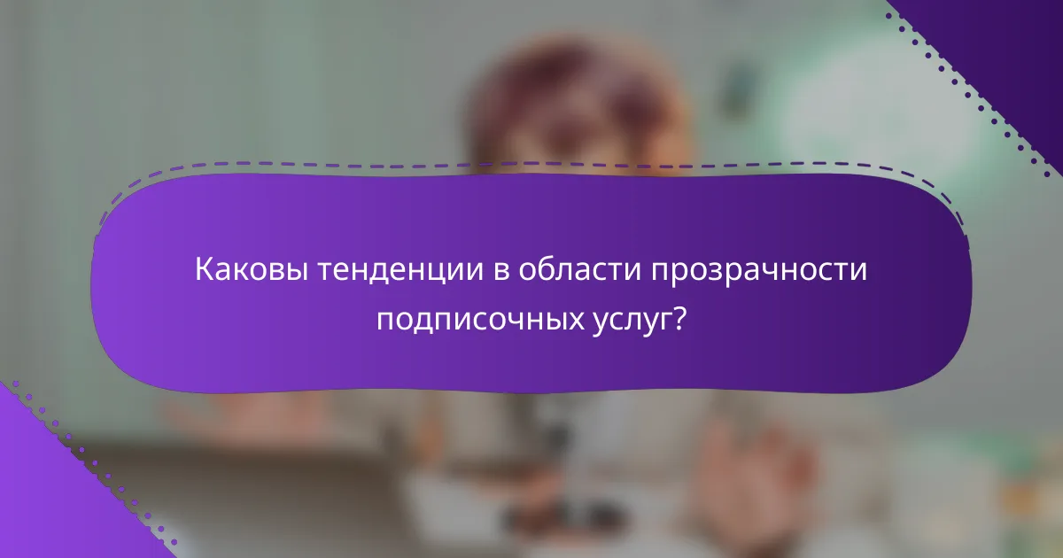 Каковы тенденции в области прозрачности подписочных услуг?